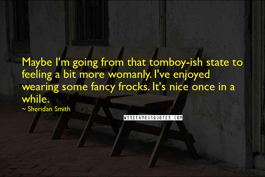 Sheridan Smith Quotes: Maybe I'm going from that tomboy-ish state to feeling a bit more womanly. I've enjoyed wearing some fancy frocks. It's nice once in a while.