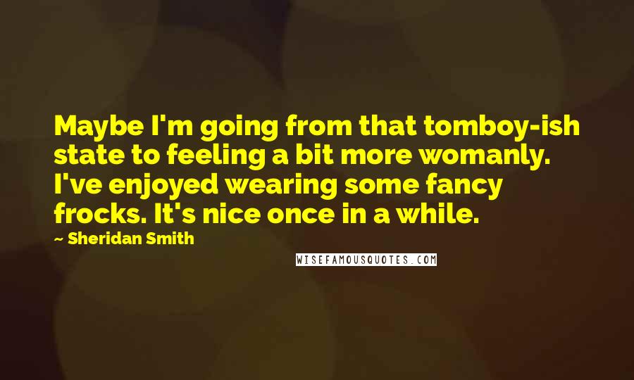 Sheridan Smith Quotes: Maybe I'm going from that tomboy-ish state to feeling a bit more womanly. I've enjoyed wearing some fancy frocks. It's nice once in a while.