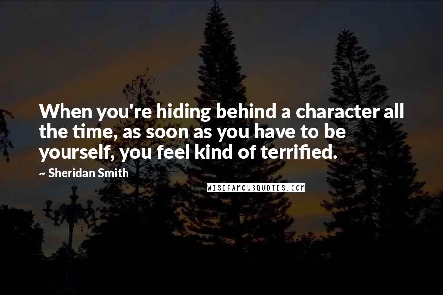 Sheridan Smith Quotes: When you're hiding behind a character all the time, as soon as you have to be yourself, you feel kind of terrified.