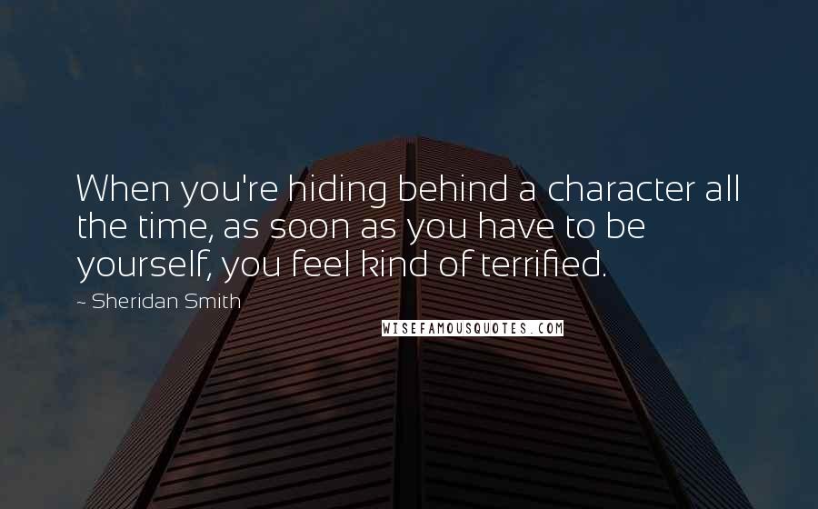 Sheridan Smith Quotes: When you're hiding behind a character all the time, as soon as you have to be yourself, you feel kind of terrified.