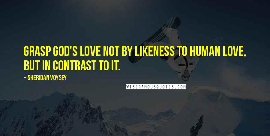 Sheridan Voysey Quotes: grasp God's love not by likeness to human love, but in contrast to it.