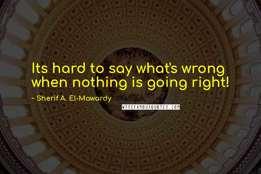 Sherif A. El-Mawardy Quotes: Its hard to say what's wrong when nothing is going right!