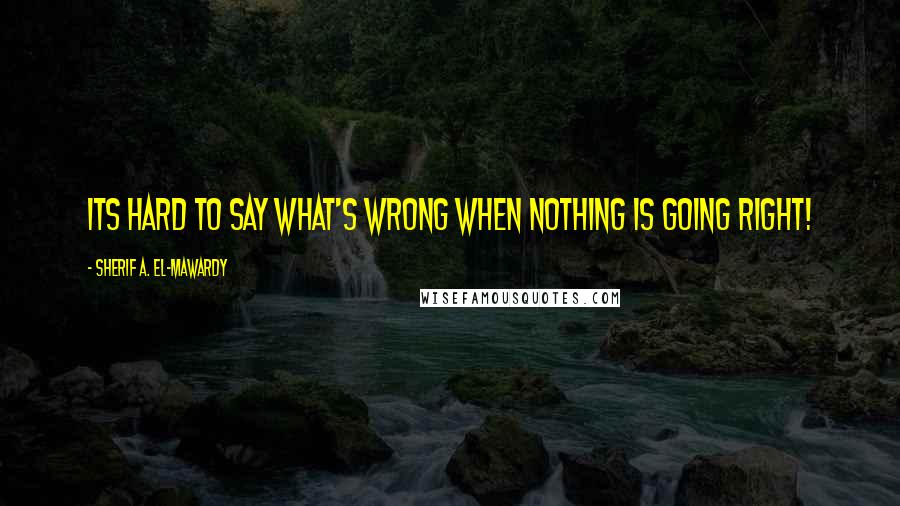 Sherif A. El-Mawardy Quotes: Its hard to say what's wrong when nothing is going right!