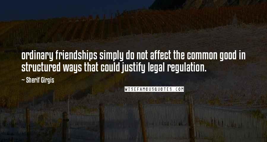 Sherif Girgis Quotes: ordinary friendships simply do not affect the common good in structured ways that could justify legal regulation.
