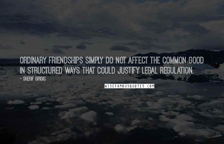 Sherif Girgis Quotes: ordinary friendships simply do not affect the common good in structured ways that could justify legal regulation.