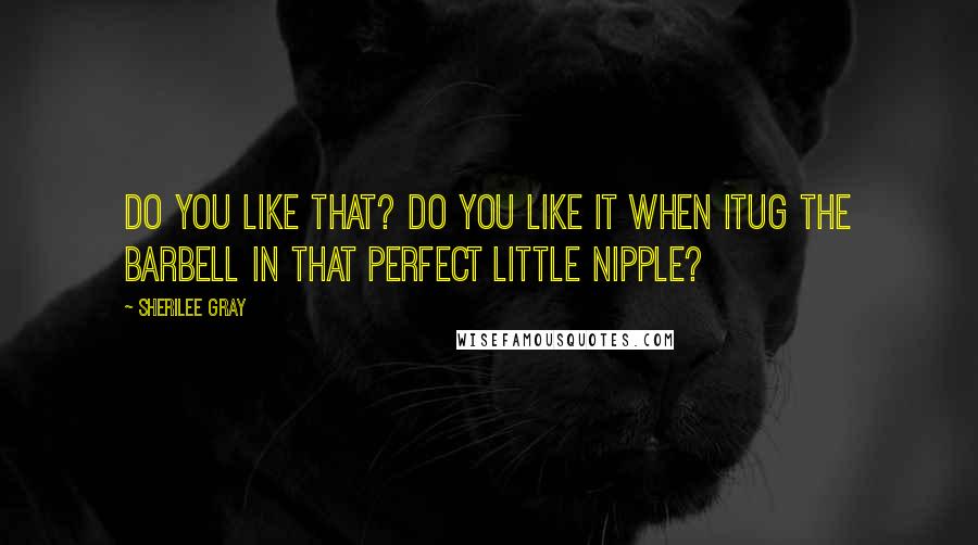 Sherilee Gray Quotes: Do you like that? Do you like it when Itug the barbell in that perfect little nipple?