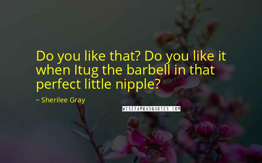 Sherilee Gray Quotes: Do you like that? Do you like it when Itug the barbell in that perfect little nipple?