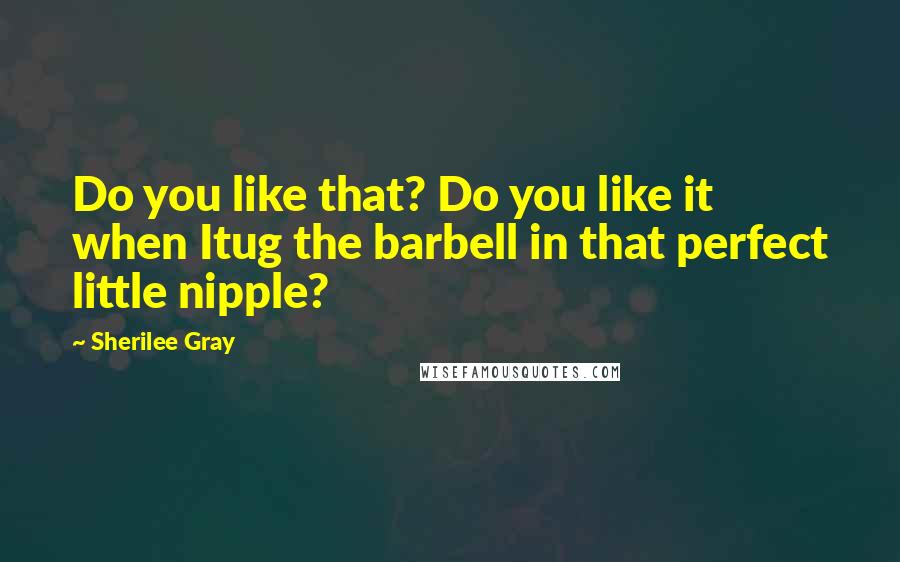 Sherilee Gray Quotes: Do you like that? Do you like it when Itug the barbell in that perfect little nipple?