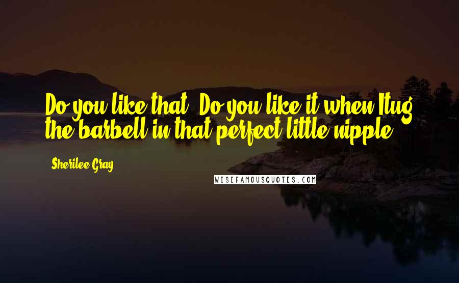 Sherilee Gray Quotes: Do you like that? Do you like it when Itug the barbell in that perfect little nipple?