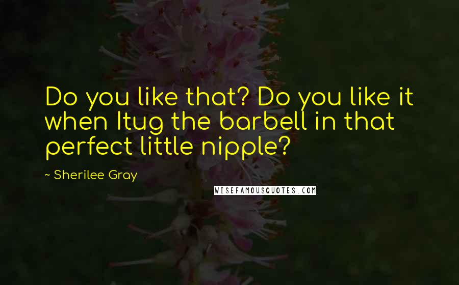 Sherilee Gray Quotes: Do you like that? Do you like it when Itug the barbell in that perfect little nipple?