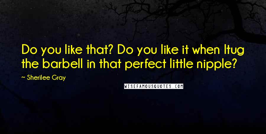 Sherilee Gray Quotes: Do you like that? Do you like it when Itug the barbell in that perfect little nipple?