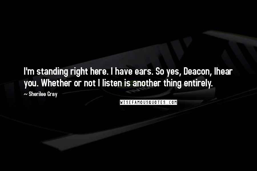 Sherilee Gray Quotes: I'm standing right here. I have ears. So yes, Deacon, Ihear you. Whether or not I listen is another thing entirely.