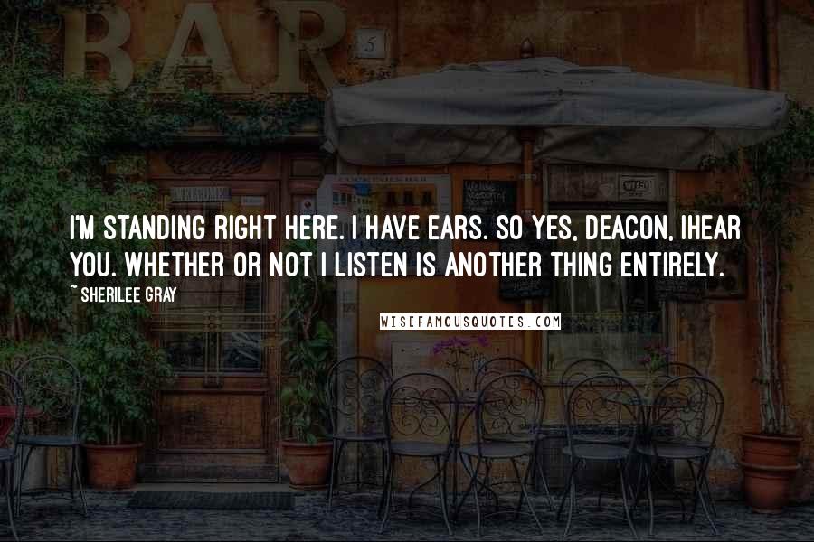 Sherilee Gray Quotes: I'm standing right here. I have ears. So yes, Deacon, Ihear you. Whether or not I listen is another thing entirely.