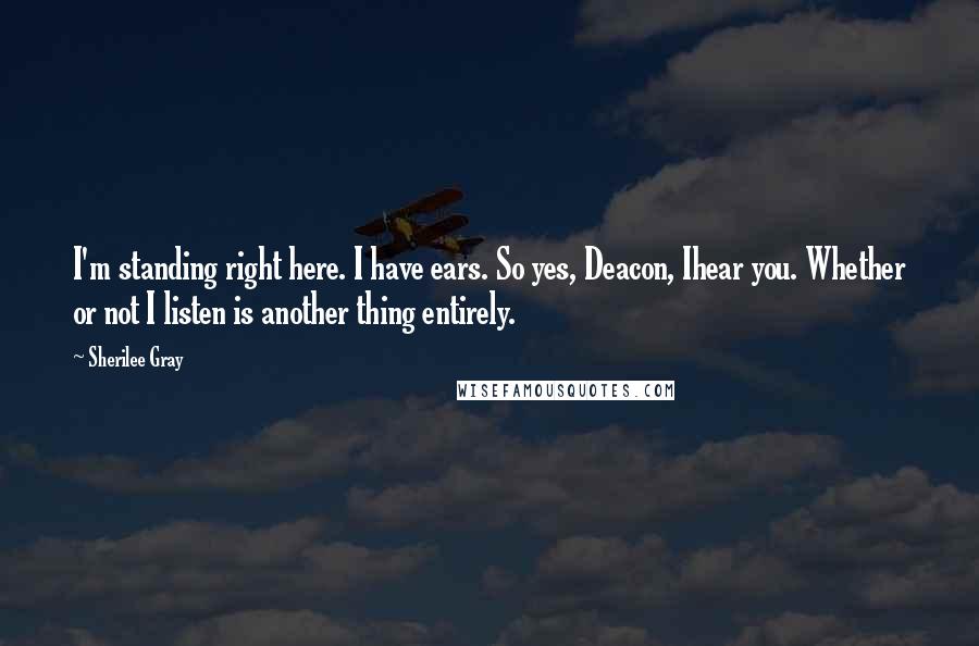 Sherilee Gray Quotes: I'm standing right here. I have ears. So yes, Deacon, Ihear you. Whether or not I listen is another thing entirely.