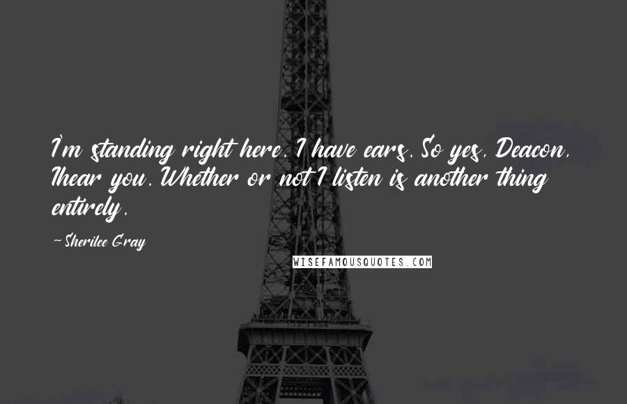 Sherilee Gray Quotes: I'm standing right here. I have ears. So yes, Deacon, Ihear you. Whether or not I listen is another thing entirely.
