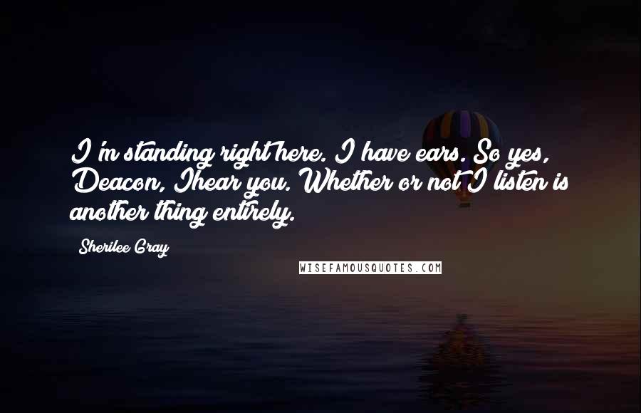 Sherilee Gray Quotes: I'm standing right here. I have ears. So yes, Deacon, Ihear you. Whether or not I listen is another thing entirely.