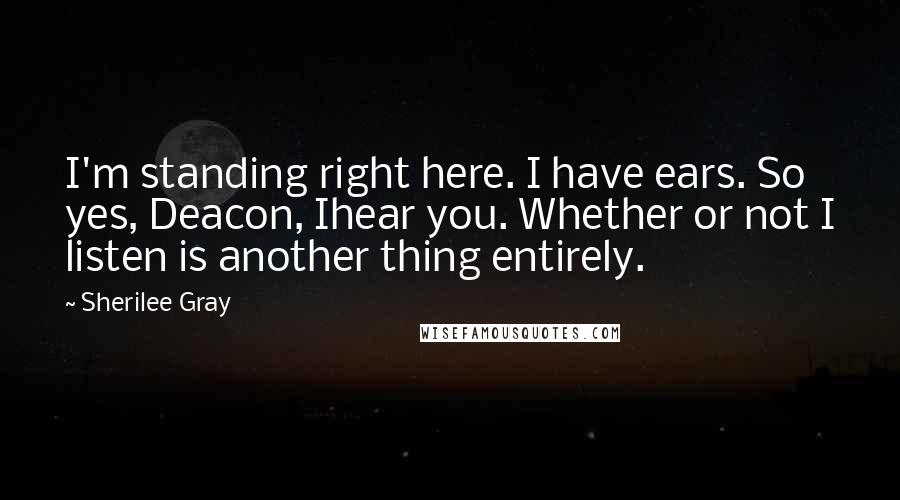Sherilee Gray Quotes: I'm standing right here. I have ears. So yes, Deacon, Ihear you. Whether or not I listen is another thing entirely.