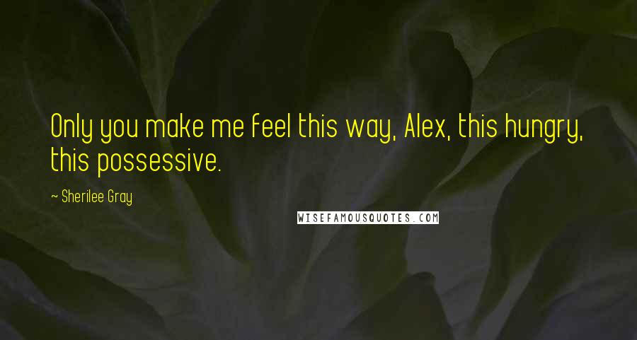 Sherilee Gray Quotes: Only you make me feel this way, Alex, this hungry, this possessive.