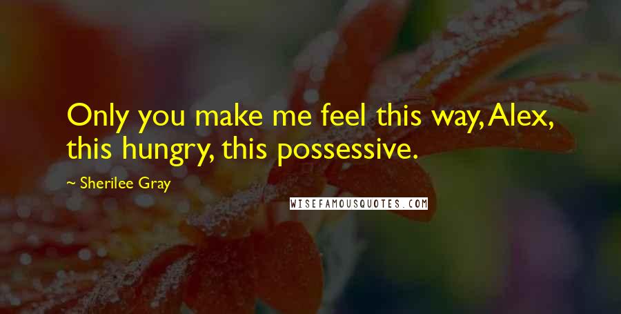 Sherilee Gray Quotes: Only you make me feel this way, Alex, this hungry, this possessive.