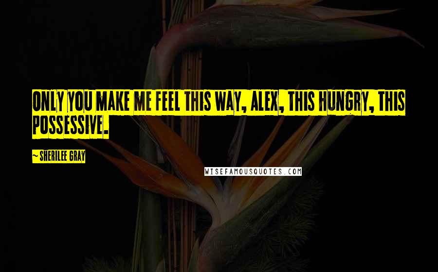 Sherilee Gray Quotes: Only you make me feel this way, Alex, this hungry, this possessive.