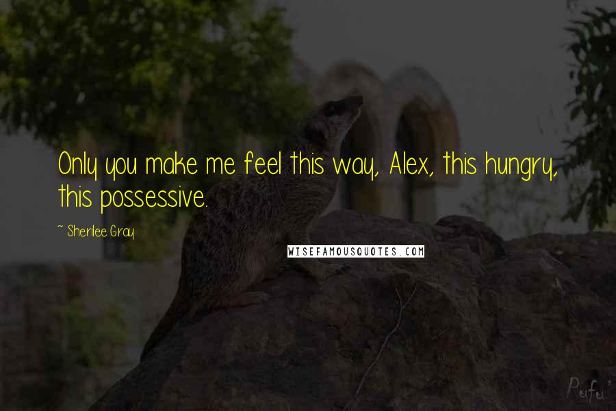 Sherilee Gray Quotes: Only you make me feel this way, Alex, this hungry, this possessive.