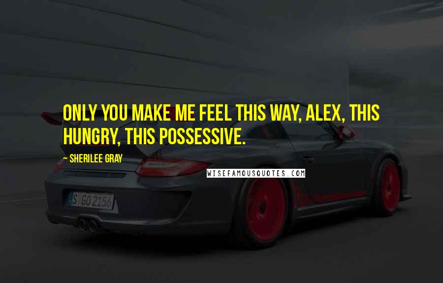 Sherilee Gray Quotes: Only you make me feel this way, Alex, this hungry, this possessive.