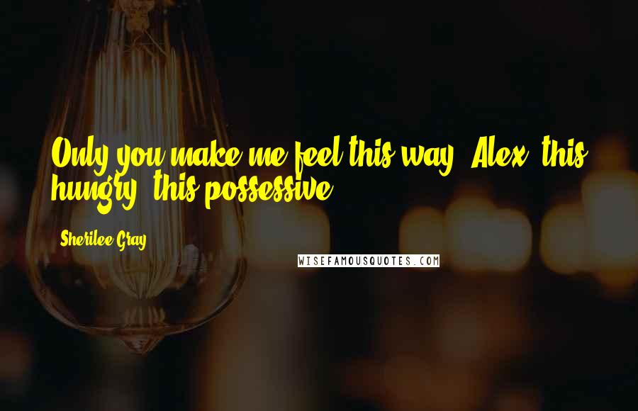 Sherilee Gray Quotes: Only you make me feel this way, Alex, this hungry, this possessive.