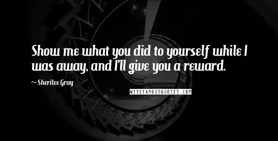 Sherilee Gray Quotes: Show me what you did to yourself while I was away, and I'll give you a reward.