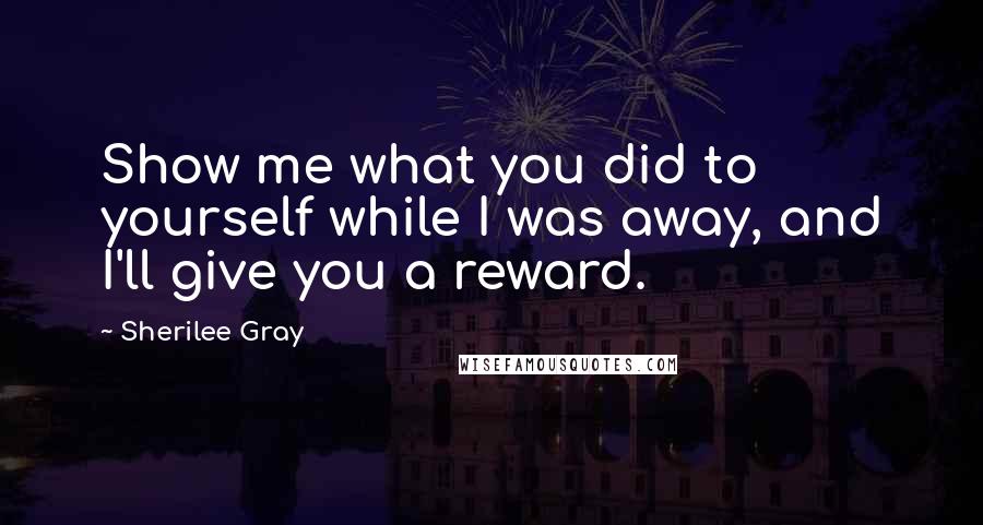 Sherilee Gray Quotes: Show me what you did to yourself while I was away, and I'll give you a reward.
