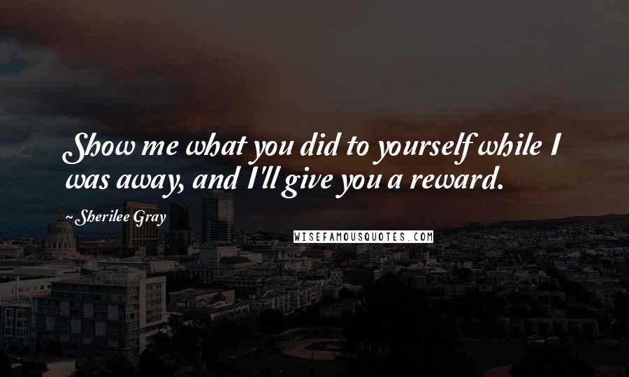 Sherilee Gray Quotes: Show me what you did to yourself while I was away, and I'll give you a reward.
