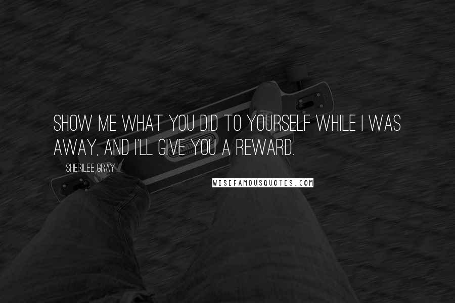 Sherilee Gray Quotes: Show me what you did to yourself while I was away, and I'll give you a reward.