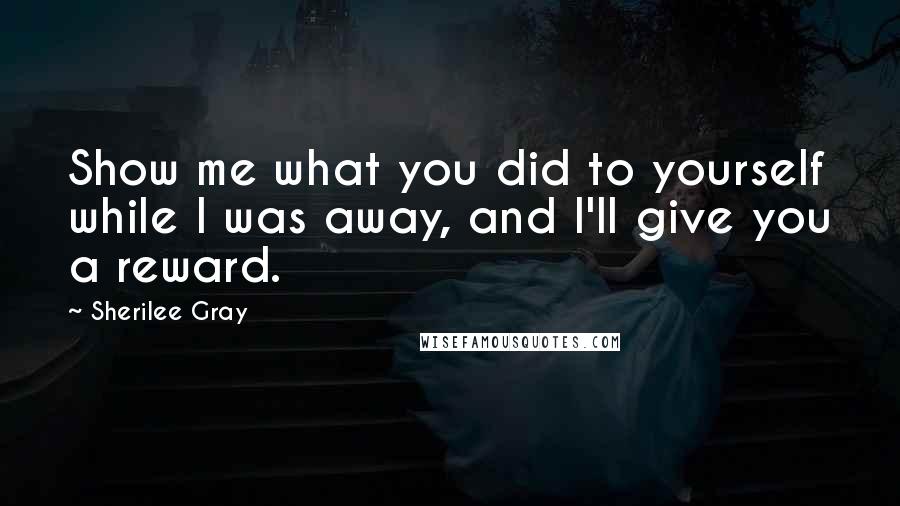 Sherilee Gray Quotes: Show me what you did to yourself while I was away, and I'll give you a reward.