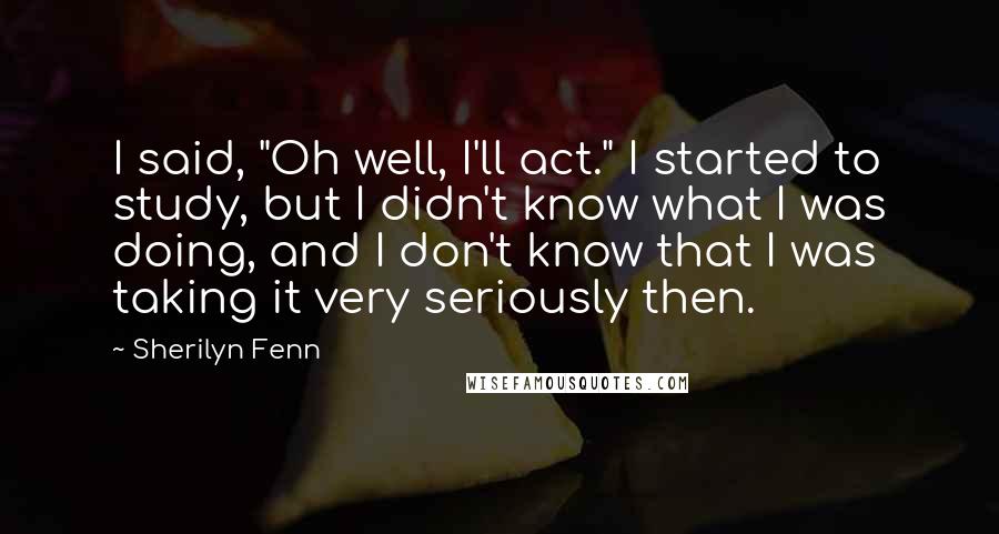 Sherilyn Fenn Quotes: I said, "Oh well, I'll act." I started to study, but I didn't know what I was doing, and I don't know that I was taking it very seriously then.