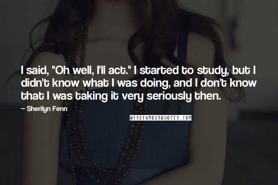 Sherilyn Fenn Quotes: I said, "Oh well, I'll act." I started to study, but I didn't know what I was doing, and I don't know that I was taking it very seriously then.