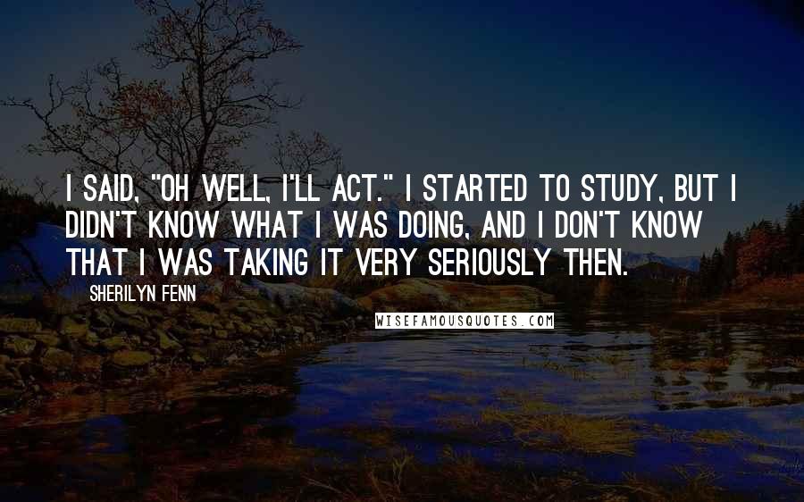 Sherilyn Fenn Quotes: I said, "Oh well, I'll act." I started to study, but I didn't know what I was doing, and I don't know that I was taking it very seriously then.