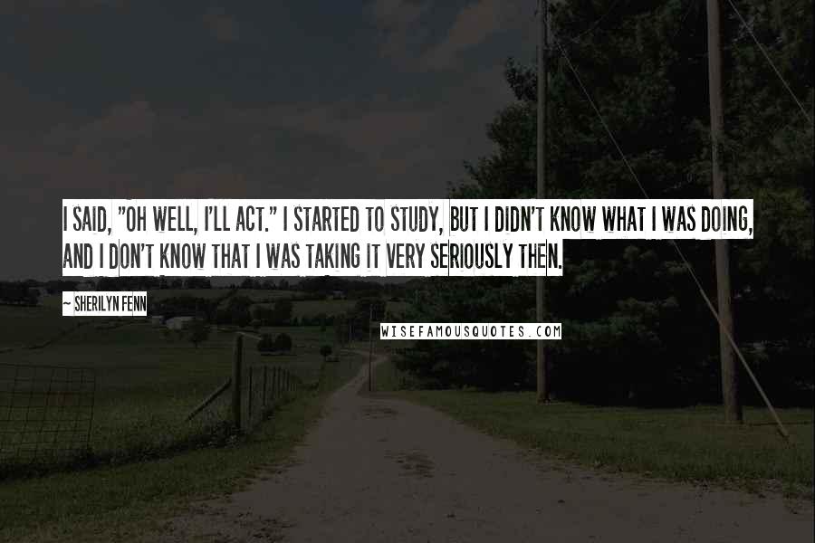 Sherilyn Fenn Quotes: I said, "Oh well, I'll act." I started to study, but I didn't know what I was doing, and I don't know that I was taking it very seriously then.