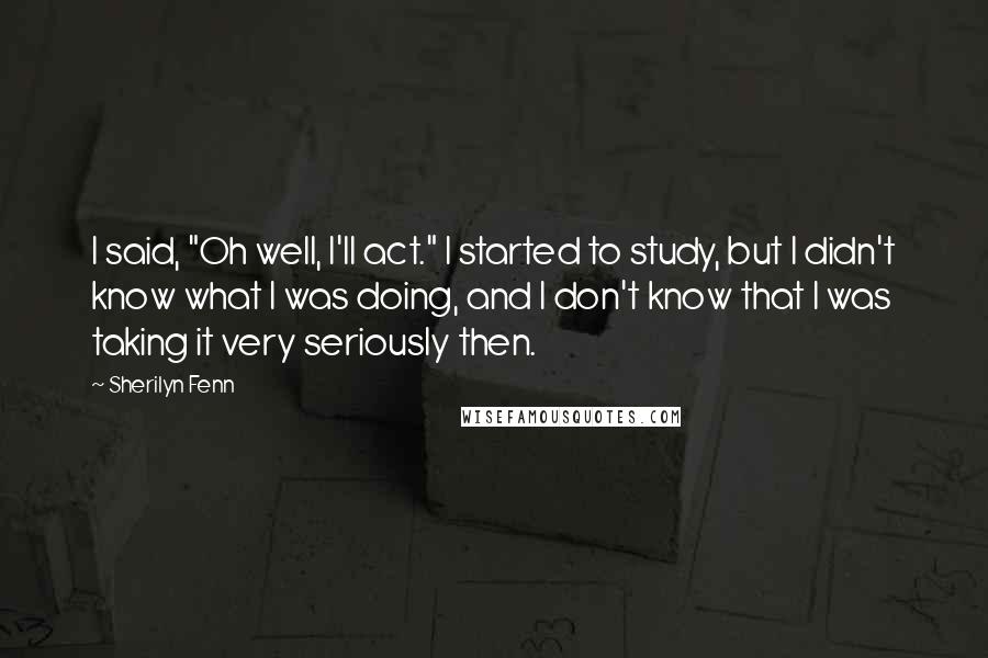 Sherilyn Fenn Quotes: I said, "Oh well, I'll act." I started to study, but I didn't know what I was doing, and I don't know that I was taking it very seriously then.