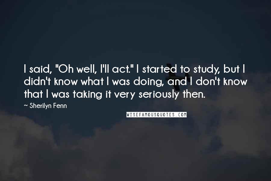 Sherilyn Fenn Quotes: I said, "Oh well, I'll act." I started to study, but I didn't know what I was doing, and I don't know that I was taking it very seriously then.