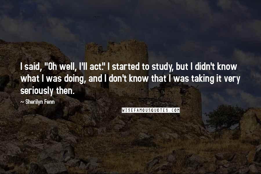 Sherilyn Fenn Quotes: I said, "Oh well, I'll act." I started to study, but I didn't know what I was doing, and I don't know that I was taking it very seriously then.