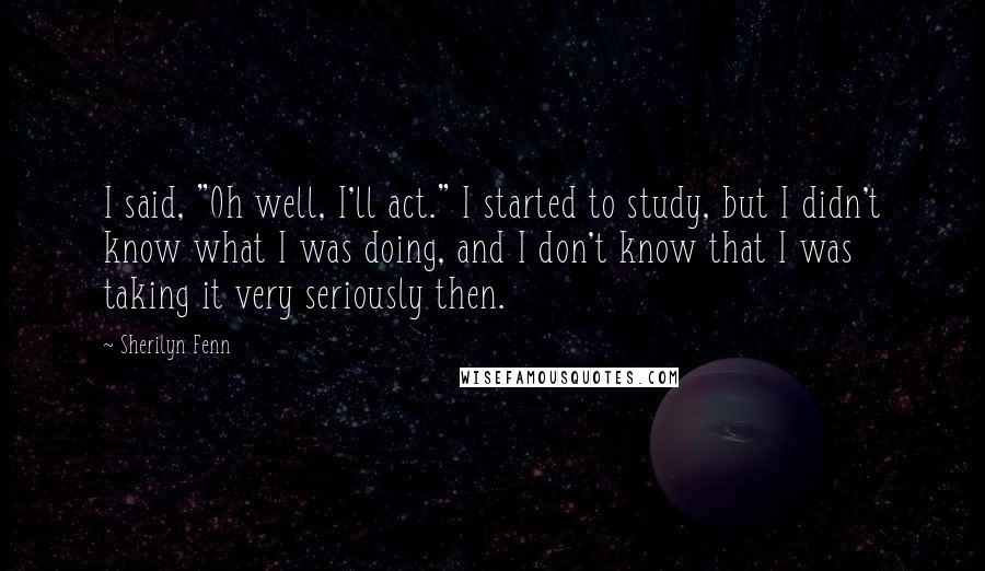 Sherilyn Fenn Quotes: I said, "Oh well, I'll act." I started to study, but I didn't know what I was doing, and I don't know that I was taking it very seriously then.