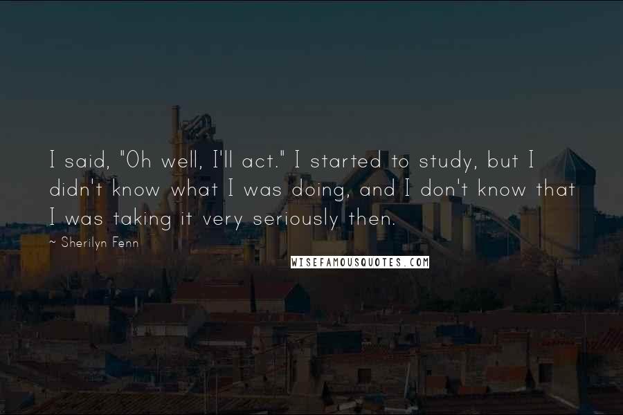 Sherilyn Fenn Quotes: I said, "Oh well, I'll act." I started to study, but I didn't know what I was doing, and I don't know that I was taking it very seriously then.