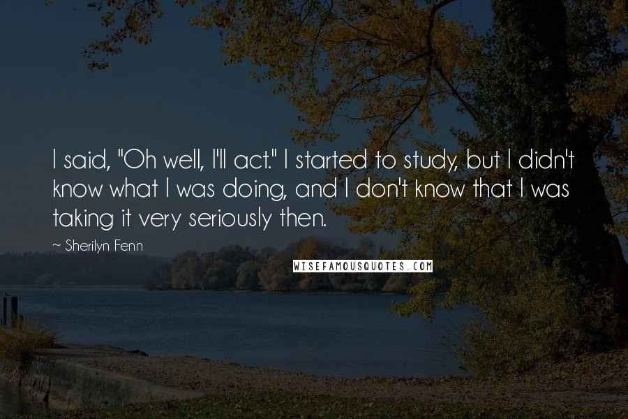 Sherilyn Fenn Quotes: I said, "Oh well, I'll act." I started to study, but I didn't know what I was doing, and I don't know that I was taking it very seriously then.