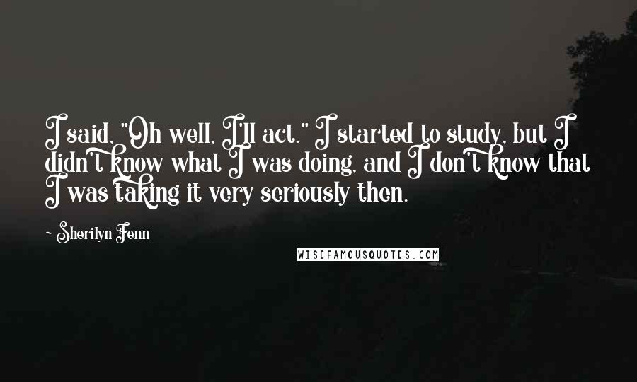 Sherilyn Fenn Quotes: I said, "Oh well, I'll act." I started to study, but I didn't know what I was doing, and I don't know that I was taking it very seriously then.