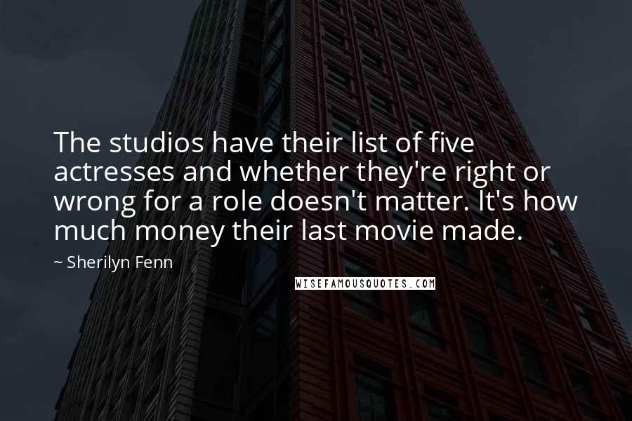 Sherilyn Fenn Quotes: The studios have their list of five actresses and whether they're right or wrong for a role doesn't matter. It's how much money their last movie made.