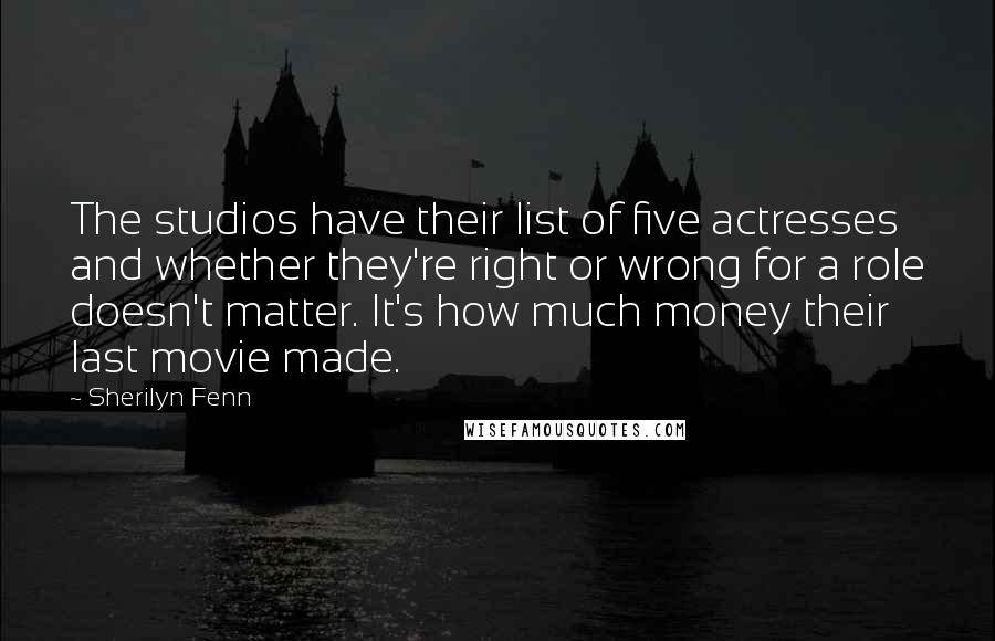 Sherilyn Fenn Quotes: The studios have their list of five actresses and whether they're right or wrong for a role doesn't matter. It's how much money their last movie made.