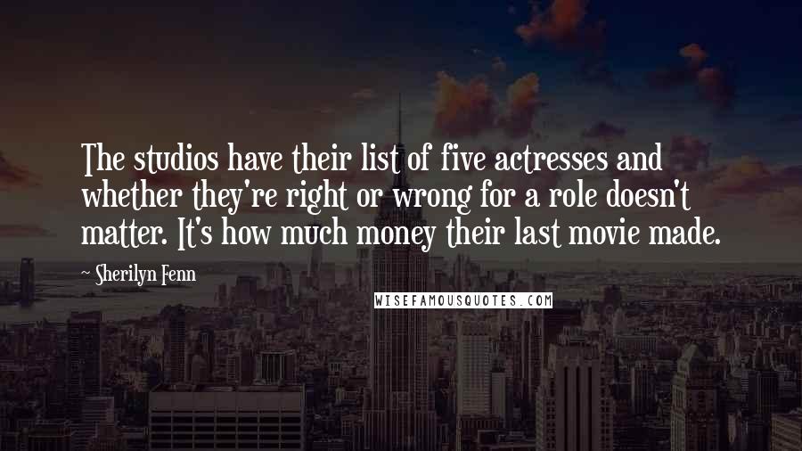 Sherilyn Fenn Quotes: The studios have their list of five actresses and whether they're right or wrong for a role doesn't matter. It's how much money their last movie made.