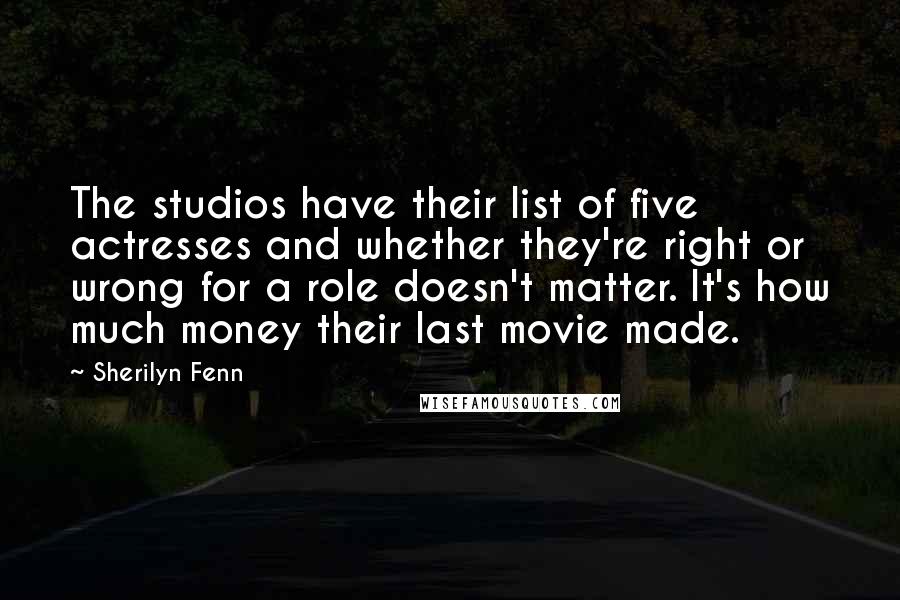 Sherilyn Fenn Quotes: The studios have their list of five actresses and whether they're right or wrong for a role doesn't matter. It's how much money their last movie made.