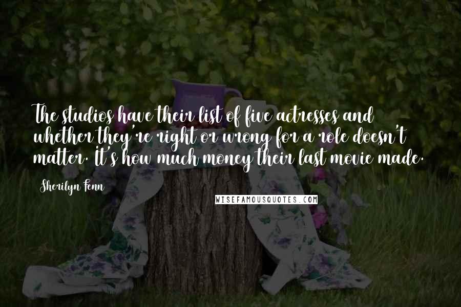 Sherilyn Fenn Quotes: The studios have their list of five actresses and whether they're right or wrong for a role doesn't matter. It's how much money their last movie made.