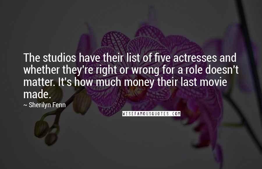 Sherilyn Fenn Quotes: The studios have their list of five actresses and whether they're right or wrong for a role doesn't matter. It's how much money their last movie made.