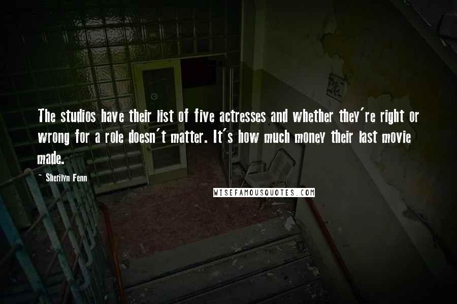 Sherilyn Fenn Quotes: The studios have their list of five actresses and whether they're right or wrong for a role doesn't matter. It's how much money their last movie made.